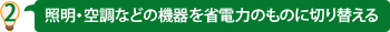 2 照明・空調などの設備を省電力のものに切り替える
