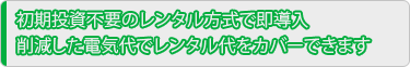 初期投資不要のレンタル方式で即導入 削減した電気代でレンタル代をカバーできます