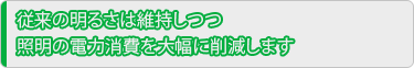 従来の明るさは維持しつつ照明の電力消費を大幅に削減します