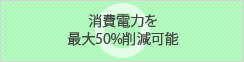 消費電力を最大50%削減可能