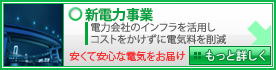 新電力事業 電力会社のインフラを活用しコストをかけずに電気料を削減 - 安くて安心な電気をお届け！ - もっと詳しく